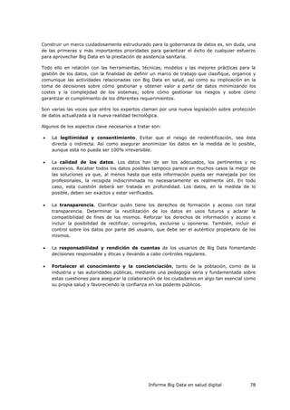 Informe Big Data en salud digital 78
Construir un marco cuidadosamente estructurado para la gobernanza de datos es, sin duda, una
de las primeras y más importantes prioridades para garantizar el éxito de cualquier esfuerzo
para aprovechar Big Data en la prestación de asistencia sanitaria.
Todo ello en relación con las herramientas, técnicas, modelos y las mejores prácticas para la
gestión de los datos, con la finalidad de definir un marco de trabajo que clasifique, organice y
comunique las actividades relacionadas con Big Data en salud, así como su implicación en la
toma de decisiones sobre cómo gestionar y obtener valor a partir de datos minimizando los
costes y la complejidad de los sistemas; sobre cómo gestionar los riesgos y sobre cómo
garantizar el cumplimiento de los diferentes requerimientos.
Son varias las voces que entre los expertos claman por una nueva legislación sobre protección
de datos actualizada a la nueva realidad tecnológica.
Algunos de los aspectos clave necesarios a tratar son:
 La legitimidad y consentimiento. Evitar que el riesgo de reidentificación, sea ésta
directa o indirecta. Así como asegurar anonimizar los datos en la medida de lo posible,
aunque esta no pueda ser 100% irreversible.
 La calidad de los datos. Los datos han de ser los adecuados, los pertinentes y no
excesivos. Recabar todos los datos posibles tampoco parece en muchos casos la mejor de
las soluciones ya que, al menos hasta que esta información pueda ser manejada por los
profesionales, la recogida indiscriminada no necesariamente es realmente útil. En todo
caso, esta cuestión deberá ser tratada en profundidad. Los datos, en la medida de lo
posible, deben ser exactos y estar verificados.
 La transparencia. Clarificar quién tiene los derechos de formación y acceso con total
transparencia. Determinar la reutilización de los datos en usos futuros y aclarar la
compatibilidad de fines de los mismos. Reforzar los derechos de información y acceso e
incluir la posibilidad de rectificar, corregirlos, excluirse u oponerse. También, incluir el
control sobre los datos por parte del usuario, que debe ser el auténtico propietario de los
mismos.
 La responsabilidad y rendición de cuentas de los usuarios de Big Data fomentando
decisiones responsable y éticas y llevando a cabo controles regulares.
 Fortalecer el conocimiento y la concienciación, tanto de la población, como de la
industria y las autoridades públicas, mediante una pedagogía seria y fundamentada sobre
estas cuestiones para asegurar la colaboración de los ciudadanos en algo tan esencial como
su propia salud y favoreciendo la confianza en los poderes públicos.
 