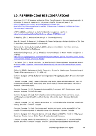 Informe Big Data en salud digital 79
10. REFERENCIAS BIBLIOGRÁFICAS
Accenture. (2015). El acceso a la Historia Clínica Electrónica vence las preocupaciones sobre la
privacidad de datos de los pacientes crónicos en España. Recuperado a partir de
https://www.accenture.com/_acnmedia/Accenture/Conversion-
Assets/DotCom/Documents/Local/es-es/PDF_5/Accenture-El-Acceso-A-La-Historia-Clinica-
Electronica.pdf#zoom=50
AMETIC. (2014). Análisis de la eSalud en España. Recuperado a partir de
http://ametic.es/sites/default/files//Informe_eSalud_AMETIC2014.pdf
AT Kearney. (2012). Mobile Health: Mirage or Growth Opportunity
Baro, E., Degoul, S., Beuscart, R., Chazard, E. Toward a Literature-Driven Definition of Big Data
in Healthcare, Biomed Research International.
Blanchard, K., Carlos, J., Randolph, A. (2001). Empowerment takes more than a minute.
Oakland: Berrett-Koehler Publishers,
Boston Consulting Group. (2012). The Socio-Economic Impact of Mobile Health. Recuperado a
partir de
https://www.bcgperspectives.com/content/articles/healthcare_payers_providers_global_health_
socioeconomic_impact_of_mobile_health/
Cap Gemini. (2015). Big & Fast Data: The Rise of Insight-Driven Business. Recuperado a partir
de https://www.capgemini.com/thought-leadership/big-fast-data-the-rise-of-insight-driven-
business
Collins, B. (2015). Big Data and Health Economics: Strengths, Weaknesses, Opportunities and
Threats. Pharmaeconomics, 34 (2), 101-106
Comisión Europea. (2001). Budgetary challenges posed by aged population. Bruselas: Comisión
Europea.
Comisión Europea. (2004). La salud electrónica-hacia una mejor asistencia sanitaria para los
ciudadanos europeos: Plan de acción a favor de un Espacio Europeo de la Salud Electrónica.
Bruselas: Comisión Europea.
Comisión Europea. (2010). European Interoperability Framework (EIF) for European public
services. Bruselas: Comisión Europea.
Comisión Europea. (2012a). EU level collaboration on forecasting health workforce needs,
workforce planning and health workforce trends- a feasibility study. Bruselas: Comisión
Europea.
Comisión Europea. (2012b). eHealth Action Plan 2012-2020-Innovative healthcare for the 21st
century. Bruselas: Comisión Europea.
Comisión Europea. (2012c). Commission staff working document on the applicability of the
existing EU legal framework to telemedicine services. Bruselas: Comisión Europea.
Comisión Europea. Joint Research Centre. (2013a). Citizens and ICT for Health in 14 European
Countries: Results from an Online Panel. Bruselas: Comisión Europea.
Comisión Europea. eHealth Stakeholder Group. (2013b). Patient Access to Electronic Health
records. Bruselas: Comisión Europea. Dirección General de la Sociedad de la Información.
 