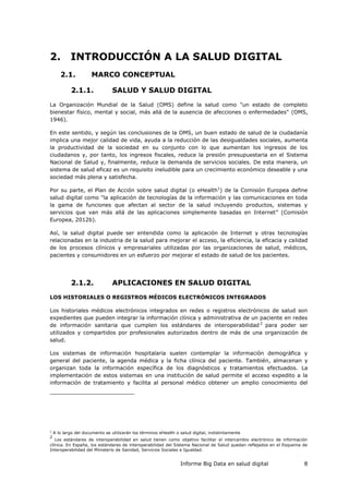 Informe Big Data en salud digital 8
2. INTRODUCCIÓN A LA SALUD DIGITAL
2.1. MARCO CONCEPTUAL
2.1.1. SALUD Y SALUD DIGITAL
La Organización Mundial de la Salud (OMS) define la salud como "un estado de completo
bienestar físico, mental y social, más allá de la ausencia de afecciones o enfermedades" (OMS,
1946).
En este sentido, y según las conclusiones de la OMS, un buen estado de salud de la ciudadanía
implica una mejor calidad de vida, ayuda a la reducción de las desigualdades sociales, aumenta
la productividad de la sociedad en su conjunto con lo que aumentan los ingresos de los
ciudadanos y, por tanto, los ingresos fiscales, reduce la presión presupuestaria en el Sistema
Nacional de Salud y, finalmente, reduce la demanda de servicios sociales. De esta manera, un
sistema de salud eficaz es un requisito ineludible para un crecimiento económico deseable y una
sociedad más plena y satisfecha.
Por su parte, el Plan de Acción sobre salud digital (o eHealth1
) de la Comisión Europea define
salud digital como "la aplicación de tecnologías de la información y las comunicaciones en toda
la gama de funciones que afectan al sector de la salud incluyendo productos, sistemas y
servicios que van más allá de las aplicaciones simplemente basadas en Internet” (Comisión
Europea, 2012b).
Así, la salud digital puede ser entendida como la aplicación de Internet y otras tecnologías
relacionadas en la industria de la salud para mejorar el acceso, la eficiencia, la eficacia y calidad
de los procesos clínicos y empresariales utilizadas por las organizaciones de salud, médicos,
pacientes y consumidores en un esfuerzo por mejorar el estado de salud de los pacientes.
2.1.2. APLICACIONES EN SALUD DIGITAL
LOS HISTORIALES O REGISTROS MÉDICOS ELECTRÓNICOS INTEGRADOS
Los historiales médicos electrónicos integrados en redes o registros electrónicos de salud son
expedientes que pueden integrar la información clínica y administrativa de un paciente en redes
de información sanitaria que cumplen los estándares de interoperabilidad 2
para poder ser
utilizados y compartidos por profesionales autorizados dentro de más de una organización de
salud.
Los sistemas de información hospitalaria suelen contemplar la información demográfica y
general del paciente, la agenda médica y la ficha clínica del paciente. También, almacenan y
organizan toda la información específica de los diagnósticos y tratamientos efectuados. La
implementación de estos sistemas en una institución de salud permite el acceso expedito a la
información de tratamiento y facilita al personal médico obtener un amplio conocimiento del
1
A lo largo del documento se utilizarán los términos eHealth o salud digital, indistintamente
2
Los estándares de interoperabilidad en salud tienen como objetivo facilitar el intercambio electrónico de información
clínica. En España, los estándares de interoperabilidad del Sistema Nacional de Salud quedan reflejados en el Esquema de
Interoperabilidad del Ministerio de Sanidad, Servicios Sociales e Igualdad.
 