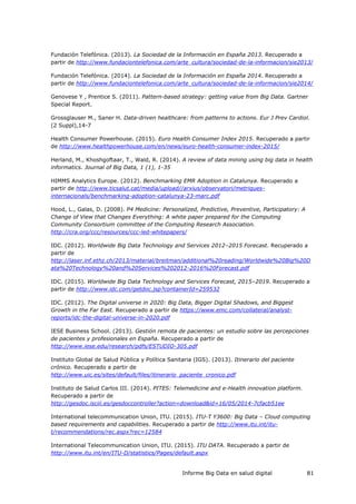 Informe Big Data en salud digital 81
Fundación Telefónica. (2013). La Sociedad de la Información en España 2013. Recuperado a
partir de http://www.fundaciontelefonica.com/arte_cultura/sociedad-de-la-informacion/sie2013/
Fundación Telefónica. (2014). La Sociedad de la Información en España 2014. Recuperado a
partir de http://www.fundaciontelefonica.com/arte_cultura/sociedad-de-la-informacion/sie2014/
Genovese Y , Prentice S. (2011). Pattern-based strategy: getting value from Big Data. Gartner
Special Report.
Grossglauser M., Saner H. Data-driven healthcare: from patterns to actions. Eur J Prev Cardiol.
(2 Suppl),14-7
Health Consumer Powerhouse. (2015). Euro Health Consumer Index 2015. Recuperado a partir
de http://www.healthpowerhouse.com/en/news/euro-health-consumer-index-2015/
Herland, M., Khoshgoftaar, T., Wald, R. (2014). A review of data mining using big data in health
informatics. Journal of Big Data, 1 (1), 1-35
HIMMS Analytics Europe. (2012). Benchmarking EMR Adoption in Catalunya. Recuperado a
partir de http://www.ticsalut.cat/media/upload//arxius/observatori/metriques-
internacionals/benchmarking-adoption-catalunya-23-marc.pdf
Hood, L., Galas, D. (2008). P4 Medicine: Personalized, Predictive, Preventive, Participatory: A
Change of View that Changes Everything: A white paper prepared for the Computing
Community Consortium committee of the Computing Research Association.
http://cra.org/ccc/resources/ccc-led-whitepapers/
IDC. (2012). Worldwide Big Data Technology and Services 2012–2015 Forecast. Recuperado a
partir de
http://laser.inf.ethz.ch/2013/material/breitman/additional%20reading/Worldwide%20Big%20D
ata%20Technology%20and%20Services%202012-2016%20Forecast.pdf
IDC. (2015). Worldwide Big Data Technology and Services Forecast, 2015–2019. Recuperado a
partir de http://www.idc.com/getdoc.jsp?containerId=259532
IDC. (2012). The Digital universe in 2020: Big Data, Bigger Digital Shadows, and Biggest
Growth in the Far East. Recuperado a partir de https://www.emc.com/collateral/analyst-
reports/idc-the-digital-universe-in-2020.pdf
IESE Business School. (2013). Gestión remota de pacientes: un estudio sobre las percepciones
de pacientes y profesionales en España. Recuperado a partir de
http://www.iese.edu/research/pdfs/ESTUDIO-305.pdf
Instituto Global de Salud Pública y Política Sanitaria (IGS). (2013). Itinerario del paciente
crónico. Recuperado a partir de
http://www.uic.es/sites/default/files/itinerario_paciente_cronico.pdf
Instituto de Salud Carlos III. (2014). PITES: Telemedicine and e-Health innovation platform.
Recuperado a partir de
http://gesdoc.isciii.es/gesdoccontroller?action=download&id=16/05/2014-7cfacb51ee
International telecommunication Union, ITU. (2015). ITU-T Y3600: Big Data – Cloud computing
based requirements and capabilities. Recuperado a partir de http://www.itu.int/itu-
t/recommendations/rec.aspx?rec=12584
International Telecommunication Union, ITU. (2015). ITU DATA. Recuperado a partir de
http://www.itu.int/en/ITU-D/statistics/Pages/default.aspx
 