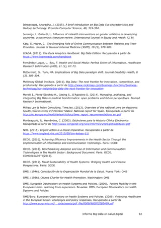 Informe Big Data en salud digital 82
Ishwarappa, Anuradha, J. (2015). A brief introduction on Big Data 5vs characteristics and
Hadoop technology. Procedia Computer Science, 48, 319-324.
Jennings, L. Galiardi, L. Influence of mHealth interventions on gender relations in developing
countries: a systematic literature review. International Journal in Equity and Health, 12, 85
Katz, S. Moyer, C. The Emerging Role of Online Communication Between Patients and Their
Providers. Journal of General Internal Medicine (JGIM), 19 (9), 978-983.
LEADA. (2015). The Data Analytics Handbook: Big Data Edition. Recuperado a partir de
https://www.teamleada.com/handbook
Fernández Luque, L. Bau, T. Health and Social Media: Perfect Storm of Information. Healthcare
Research Information (HRI), 21 (2), 67-73.
McDermott, S. Turk, MA. Implications of Big Data paradigm shift. Journal Disability Health, 8
(3), 303-304.
McKinsey Global Institute. (2011). Big Data: The next frontier for innovation, competition, and
productivity. Recuperado a partir de http://www.mckinsey.com/business-functions/business-
technology/our-insights/big-data-the-next-frontier-for-innovation
Merelli I., Pérez-Sánchez H., Gesing S., D'Agostino D. (2014). Managing, analysing, and
integrating Big Data in medical bioinformatics: open problems and future perspectives. Biomed
Research International.
Millieu Law & Policy Consulting. Time.lex. (2013). Overview of the national laws on electronic
health records in the EU Member States: National report for Spain. Recuperado a partir de
http://ec.europa.eu/health/ehealth/docs/laws_report_recommendations_en.pdf
Monteagudo, JL. Hernández, C. (2003). Estándares para la Historia Clínica Electrónica.
Recuperado a partir de http://www.conganat.org/seis/informes/2003/pdf/capitulo7.pdf
NHS. (2015). Urgent action is a moral imperative. Recuperado a partir de
https://www.england.nhs.uk/2015/09/tim-kelsey-11/
OCDE. (2010). Achieving Efficiency Improvements in the Health Sector Through the
Implementation of Information and Communication Technology. Paris: OCDE
OCDE. (2012). Benchmarking Adoption and Use of Information and Communication
Technologies in The Health Sector: Background Document. Paris: OCDE.
COMDELSADSTI(2012).
OCDE. (2015). Fiscal Sustainability of Health Systems: Bridging Health and Finance
Perspectives. Paris: OCDE
OMS. (1946). Constitución de la Organización Mundial de la Salud. Nueva York: OMS
OMS. (1986). Ottawa Charter for Health Promotion. Washington: OMS
OMS. European Observatory on Health Systems and Policies. (2006), Patient Mobility in the
European Union: learning from experience. Bruselas: OMS. European Observatory on Health
Systems and Policies
OMS/Euro. European Observatory on health Systems and Policies. (2009). Financing Healthcare
in the European Union: challenges and policy responses. Recuperado a partir de
http://www.euro.who.int/__data/assets/pdf_file/0009/98307/E92469.pdf
 