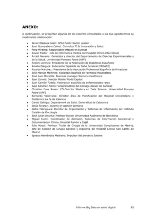 Informe Big Data en salud digital 85
ANEXO:
A continuación, se presentan algunos de los expertos consultados a los que agradecemos su
inestimable colaboración:
 Javier Olaizola Casín: SPGI Public Sector Leader
 Joan Guanyabens Calvet: Consultor TI & Innovación y Salud
 Felip Miralles: Responsable eHealth en Eurecat
 Xavier Pastor: Jefe de informática médica del Hospital Clínico (Barcelona)
 Arcadi Navarro: Genetista y director del Departamento de Ciencias Experimentales y
de la Salud. Universidad Pompeu Fabra (UPF)
 Andoni Lorenzo: Presidente de la Federación de Diabéticos Españoles
 Amalia Diéguez: Federación Española de Daño Cerebral (FEDACE)
 Ricardo Martínez: Presidente de la Asociación Profesional Española de Privacidad
 José Manuel Martínez: Sociedad Española de Farmacia Hospitalaria
 José Juan Moratilla: Business manager Siemens Healthcare
 Joan Cornet: Director Mobile World Capital
 Juan Carrión Tudela: Federación española de enfermedades raras
 Julio Sánchez-Fierro: Vicepresidente del Consejo Asesor de Sanidad
 Christian Fons Rosen: CO-Director Masters en Data Science. Universidad Pompeu
Fabra (UPF)
 Bernardo Valdivieso: Director área de Planificación del Hospital Universitario y
Politécnico La Fe de Valencia
 Carlos Gallego: Departament de Salut. Generalitat de Catalunya
 Jesús Álvarez: Experto en gestión sanitaria
 Isidre Fabregues: Director de Organización y Sistemas de Información del Instituto
Catalán de Oncología
 José Julián Isturitz: Profesor Doctor Universidad Autónoma de Barcelona
 Miguel Cuchi: Coordinador de Admisión, Sistemas de Información Asistencial y
Documentación Clínica. Hospital Ramón y Cajal
 Julio Mayol: Profesor Titular de Cirugía de la Universidad Complutense de Madrid,
Jefe de Sección de Cirugía General y Digestiva del Hospital Clínico San Carlos de
Madrid
 Ignacio Hernández Medrano: Impulsor del proyecto Savana
 