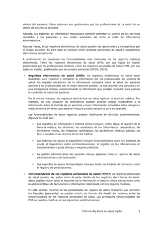 Informe Big Data en salud digital 9
estado del paciente. Estos sistemas son gestionados por los profesionales de la salud de un
centro de asistencia sanitaria.
Además, los sistemas de información hospitalaria también permiten el control de los servicios
prestados a los pacientes y sus costes asociados así como el resto de información
administrativa.
Algunas veces, estos registros electrónicos de salud pueden ser gestionados y compartidos por
el propio paciente. En este caso se conocen como carpetas personales de salud o expedientes
electrónicos del paciente.
A continuación se presentan las funcionalidades más habituales de los registros médicos
electrónicos. Tanto los registros electrónicos de salud (EHR, por sus siglas en inglés)
gestionados por los profesionales médicos, como los registros personales de salud (PHR, por sus
siglas en inglés), gestionados por los propios pacientes (OCDE, 2010).
 Registros electrónicos de salud (EHR): los registros electrónicos de salud están
diseñados para registrar y compartir la información por los profesionales del sistema de
salud. Un registro electrónico de la información completa sobre la salud del paciente
permite a los profesionales dar la mejor atención posible, ya sea durante una consulta o en
una emergencia médica, proporcionando la información que pueden necesitar para evaluar
la condición de salud del paciente.
De la misma manera, los registros electrónicos de salud agilizan la atención médica. Por
ejemplo, en una situación de emergencia pueden proveer acceso instantáneo a la
información sobre la historia de un paciente y tener información inmediata sobre alergias o
medicamentos sin tener que esperar ninguna prueba necesaria para esclarecerlo.
Las funcionalidades de estos registros pueden clasificarse en distintas subdimensiones.
Algunas de ellas son:
 Los registros de información e historia clínica incluyen, entre otros, el registro de la
historia médica, los síntomas, los resultados de los tratamientos terapéuticos, las
constantes vitales, las imágenes radiológicas, los parámetros médicos básicos, los
test y pruebas o las razones de la cita médica.
 Los sistemas de ayuda al diagnóstico incluyen funcionalidades como los sistemas de
ayuda al diagnóstico sobre contraindicaciones; el registro de las interacciones en
medicamentos o guías clínicas y mejores prácticas.
 La gestión administrativa del paciente incluye aspectos como el registro de datos
administrativos o de facturación.
 Los aspectos de apoyo farmacológico incluyen tanto los listados de fármacos como
el registro de prescripciones.
 Funcionalidades de los registros personales de salud (PHR): los registros personales
de salud pueden ser vistos como la parte cliente de los registros electrónicos de salud.
Estos pueden incluir tanto el resumen de la información e historia clínica del paciente como
la administrativa, de facturación o información relacionada con los seguros médicos.
En este sentido, muchas de las posibilidades de registro de datos biológicos que permiten
los llevables (wearables) se pueden incluir, en función del diseño del sistema, entre las
funcionalidades de los registros personales de salud. Las principales funcionalidades del
PHR se pueden clasificar en las siguientes subdimensiones:
 