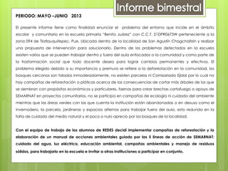 PERIODO: MAYO –JUNIO 2013
El presente informe tiene como finalidad enunciar el problema del entorno que incide en el ámbito
escolar y comunitario en la escuela primaria “Benito Juárez” con C.C.T. 21DPR0673W perteneciente a la
zona 094 de Tlatlauquitepec, Pue. Ubicada dentro de la localidad de San Agustín Chagchaltzín y realizar
una propuesta de intervención para solucionarlo. Dentro de los problemas detectados en la escuela
existen varios que se pueden trabajar dentro y fuera del aula enfocados a la comunidad y como parte de
la trasformación social que todo docente desea para lograr cambios permanentes y efectivos. El
problema elegido debido a su importancia y premura se refiere a la deforestación en la comunidad, los
bosques cercanos son talados inmoderadamente, no existen parcelas ni Comisariado Ejidal por lo cual no
hay campañas de reforestación o pláticas acerca de las consecuencias de cortar más árboles de los que
se siembran con propósitos económicos y particulares, faenas para crear brechas cortafuego o apoyo de
SEMARNAT en proyectos comunitarios, no se participa en campañas de ecología ni cuidado del ambiente
mientras que las áreas verdes con las que cuenta la institución están abandonadas o en desuso como el
invernadero, la parcela, jardineras y espacios alternos para trabajar fuera del aula, esto redunda en la
falta de cuidado del medio natural y el poco o nulo aprecio por los bosques de la localidad.
Con el equipo de trabajo de los alumnos de REDES decidí implementar campañas de reforestación y la
elaboración de un manual de acciones ambientales guiado por las 5 líneas de acción de SEMARNAT:
cuidado del agua, luz eléctrica, educación ambiental, campañas ambientales y manejo de residuos
sólidos, para trabajarlo en la escuela e invitar a otras instituciones a participar en conjunto.
 