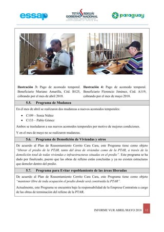INFORME VUR ABRIL/MAYO 2018 12
Ilustración 3: Pago de acomodo temporal.
Beneficiario Mariano Amarilla, Cód. B125,
cobrando por el mes de abril 2018.
Ilustración 4: Pago de acomodo temporal.
Beneficiario Florencio Jiménez, Cód. A119,
cobrando por el mes de mayo 2018.
5.5. Programa de Mudanza
En el mes de abril se realizaron dos mudanzas a nuevos acomodos temporales:
 C109 – Sonia Núñez
 C133 – Pablo Gómez
Ambos se trasladaron a sus nuevos acomodos temporales por motivo de mejores condiciones.
Y en el mes de mayo no se realizaron mudanzas.
5.6. Programa de Demolición de Viviendas y otros
De acuerdo al Plan de Reasentamiento Cerrito Cara Cara, este Programa tiene como objeto
“liberar el predio de la PTAR, tanto del área de viviendas como de la PTAR, a través de la
demolición total de todas viviendas e infraestructuras situadas en el predio”. Este programa se ha
dado por finalizado, puesto que las obras de relleno están concluidas y ya no existen estructuras
que demoler dentro del predio.
5.7. Programa para Evitar repoblamiento de las áreas liberadas
De acuerdo al Plan de Reasentamiento Cerrito Cara Cara, este Programa tiene como objeto
“mantener libre de toda ocupación el predio donde será construida la PTAR”.
Actualmente, este Programa se encuentra bajo la responsabilidad de la Empresa Contratista a cargo
de las obras de terminación del relleno de la PTAR.
 