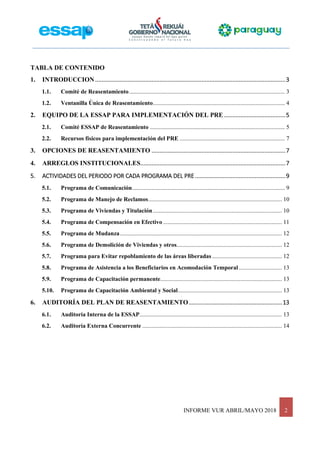 INFORME VUR ABRIL/MAYO 2018 2
TABLA DE CONTENIDO
1. INTRODUCCION......................................................................................................................3
1.1. Comité de Reasentamiento......................................................................................................... 3
1.2. Ventanilla Única de Reasentamiento......................................................................................... 4
2. EQUIPO DE LA ESSAP PARA IMPLEMENTACIÓN DEL PRE ......................................5
2.1. Comité ESSAP de Reasentamiento ........................................................................................... 5
2.2. Recursos físicos para implementación del PRE ....................................................................... 7
3. OPCIONES DE REASENTAMIENTO ...................................................................................7
4. ARREGLOS INSTITUCIONALES..........................................................................................7
5. ACTIVIDADES DEL PERIODO POR CADA PROGRAMA DEL PRE ........................................................9
5.1. Programa de Comunicación....................................................................................................... 9
5.2. Programa de Manejo de Reclamos.......................................................................................... 10
5.3. Programa de Viviendas y Titulación....................................................................................... 10
5.4. Programa de Compensación en Efectivo ................................................................................ 11
5.5. Programa de Mudanza............................................................................................................. 12
5.6. Programa de Demolición de Viviendas y otros....................................................................... 12
5.7. Programa para Evitar repoblamiento de las áreas liberadas ............................................... 12
5.8. Programa de Asistencia a los Beneficiarios en Acomodación Temporal ............................. 13
5.9. Programa de Capacitación permanente.................................................................................. 13
5.10. Programa de Capacitación Ambiental y Social...................................................................... 13
6. AUDITORÍA DEL PLAN DE REASENTAMIENTO..........................................................13
6.1. Auditoría Interna de la ESSAP................................................................................................ 13
6.2. Auditoría Externa Concurrente .............................................................................................. 14
 