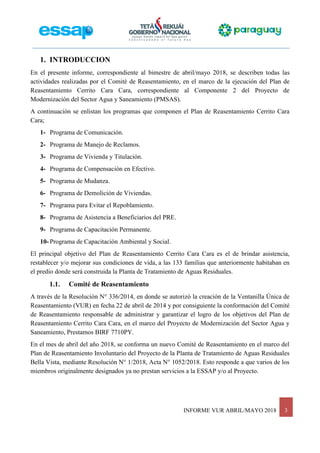 INFORME VUR ABRIL/MAYO 2018 3
1. INTRODUCCION
En el presente informe, correspondiente al bimestre de abril/mayo 2018, se describen todas las
actividades realizadas por el Comité de Reasentamiento, en el marco de la ejecución del Plan de
Reasentamiento Cerrito Cara Cara, correspondiente al Componente 2 del Proyecto de
Modernización del Sector Agua y Saneamiento (PMSAS).
A continuación se enlistan los programas que componen el Plan de Reasentamiento Cerrito Cara
Cara;
1- Programa de Comunicación.
2- Programa de Manejo de Reclamos.
3- Programa de Vivienda y Titulación.
4- Programa de Compensación en Efectivo.
5- Programa de Mudanza.
6- Programa de Demolición de Viviendas.
7- Programa para Evitar el Repoblamiento.
8- Programa de Asistencia a Beneficiarios del PRE.
9- Programa de Capacitación Permanente.
10- Programa de Capacitación Ambiental y Social.
El principal objetivo del Plan de Reasentamiento Cerrito Cara Cara es el de brindar asistencia,
restablecer y/o mejorar sus condiciones de vida, a las 133 familias que anteriormente habitaban en
el predio donde será construida la Planta de Tratamiento de Aguas Residuales.
1.1. Comité de Reasentamiento
A través de la Resolución N° 336/2014, en donde se autorizó la creación de la Ventanilla Única de
Reasentamiento (VUR) en fecha 22 de abril de 2014 y por consiguiente la conformación del Comité
de Reasentamiento responsable de administrar y garantizar el logro de los objetivos del Plan de
Reasentamiento Cerrito Cara Cara, en el marco del Proyecto de Modernización del Sector Agua y
Saneamiento, Prestamos BIRF 7710PY.
En el mes de abril del año 2018, se conforma un nuevo Comité de Reasentamiento en el marco del
Plan de Reasentamiento Involuntario del Proyecto de la Planta de Tratamiento de Aguas Residuales
Bella Vista, mediante Resolución N° 1/2018, Acta N° 1052/2018. Esto responde a que varios de los
miembros originalmente designados ya no prestan servicios a la ESSAP y/o al Proyecto.
 