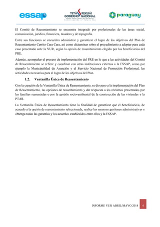INFORME VUR ABRIL/MAYO 2018 4
El Comité de Reasentamiento se encuentra integrado por profesionales de las áreas social,
comunicación, jurídica, financiera, tasadora y de topografía.
Entre sus funciones se encuentra administrar y garantizar el logro de los objetivos del Plan de
Reasentamiento Cerrito Cara Cara, así como dictaminar sobre el procedimiento a adoptar para cada
caso presentado ante la VUR, según la opción de reasentamiento elegida por los beneficiarios del
PRE.
Además, acompañar el proceso de implementación del PRE en lo que a las actividades del Comité
de Reasentamiento se refiere y coordinar con otras instituciones externas a la ESSAP, como por
ejemplo la Municipalidad de Asunción y el Servicio Nacional de Promoción Profesional, las
actividades necesarias para el logro de los objetivos del Plan.
1.2. Ventanilla Única de Reasentamiento
Con la creación de la Ventanilla Única de Reasentamiento, se dio paso a la implementación del Plan
de Reasentamiento, las opciones de reasentamiento y dar respuesta a los reclamos presentados por
las familias reasentadas o por la gestión socio-ambiental de la construcción de las viviendas y la
PTAR.
La Ventanilla Única de Reasentamiento tiene la finalidad de garantizar que el beneficiario/a, de
acuerdo a la opción de reasentamiento seleccionada, realice las menores gestiones administrativas y
obtenga todas las garantías y los acuerdos establecidos entre ellos y la ESSAP.
 