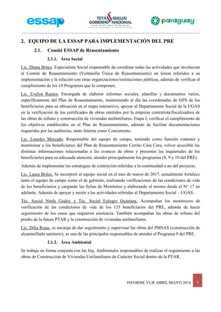 INFORME VUR ABRIL/MAYO 2018 5
2. EQUIPO DE LA ESSAP PARA IMPLEMENTACIÓN DEL PRE
2.1. Comité ESSAP de Reasentamiento
2.1.1. Área Social
Lic. Diana Britez. Especialista Social responsable de coordinar todas las actividades que involucran
al Comité de Reasentamiento (Ventanilla Única de Reasentamiento) en temas referidos a su
implementación y la relación con otras organizaciones/instituciones públicas, además de verificar el
cumplimiento de los 10 Programas que lo componen.
Lic. Evelyn Ramos. Encargada de elaborar informes sociales, planillas y documentos varios,
específicamente del Plan de Reasentamiento, manteniendo al día las coordenadas de GPS de los
beneficiarios para su ubicación en el mapa interactivo, apoyar al Departamento Social de la UGAS
en la verificación de los certificados de obras emitidos por la empresa contratista/fiscalizadora de
las obras de relleno y construcción de viviendas unifamiliares, Etapa I, verificar el cumplimiento de
los objetivos establecidos en el Plan de Reasentamiento, además de facilitar documentaciones
requeridas por las auditorias, tanto Interna como Concurrente.
Lic. Lourdes Mercado. Responsable del equipo de campo, teniendo como función contener y
monitorear a los beneficiarios del Plan de Reasentamiento Cerrito Cara Cara, volver accesible las
distintas informaciones relacionadas a los avances de obras y presentar las inquietudes de los
beneficiarios para su adecuada atención, atender principalmente los programas (8, 9 y 10 del PRE).
Además de implementar las estrategias de contención referidas a la continuidad o no del proyecto.
Lic. Laura Britez. Se incorporó al equipo social en el mes de marzo de 2017, actualmente fortalece
tanto el equipo de campo como el de gabinete, realizando verificaciones de las condiciones de vida
de los beneficiarios y cargando las fichas de Monitoreo y elaborando el mismo desde el N° 17 en
adelante. Además de apoyar y asistir a las actividades referidas al Departamento Social – UGAS.
Téc. Social Ninfa Godoy y Téc. Social Eulogio Quintana. Acompañan los monitoreos de
verificación de las condiciones de vida de los 133 beneficiarios del PRE, además de hacer
seguimiento de los casos que requieren asistencia. También acompañan las obras de relleno del
predio de la futura PTAR y la construcción de viviendas unifamiliares.
Lic. Dilia Rojas, se encarga de dar seguimiento y supervisar las obras del PMSAS (construcción de
alcantarillado sanitario), es una de las principales responsables de atender el Programa 9 del PRE.
2.1.2. Área Ambiental
Se trabaja en forma conjunta con las Ing. Ambientales responsables de realizar el seguimiento a las
obras de Construcción de Viviendas Unifamiliares de Carácter Social dentro de la PTAR.
 