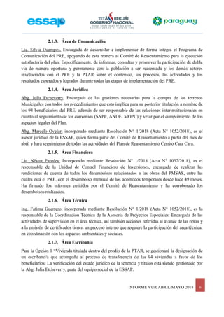 INFORME VUR ABRIL/MAYO 2018 6
2.1.3. Área de Comunicación
Lic. Silvia Ocampos. Encargada de desarrollar e implementar de forma íntegra el Programa de
Comunicación del PRE, apoyando de esta manera al Comité de Reasentamiento para la ejecución
satisfactoria del plan. Específicamente, de informar, consultar y promover la participación de doble
vía de manera oportuna y permanente con la población a ser reasentada y los demás actores
involucrados con el PRE y la PTAR sobre el contenido, los procesos, las actividades y los
resultados esperados y logrados durante todas las etapas de implementación del PRE.
2.1.4. Área Jurídica
Abg. Julia Etcheverry. Encargada de las gestiones necesarias para la compra de los terrenos
Municipales con todos los procedimientos que esto implica para su posterior titulación a nombre de
los 94 beneficiarios del PRE, además de ser responsable de las relaciones interinstitucionales en
cuanto al seguimiento de los convenios (SNPP, ANDE, MOPC) y velar por el cumplimiento de los
aspectos legales del Plan.
Abg. Marcelo Ovelar: incorporado mediante Resolución N° 1/2018 (Acta N° 1052/2018), es el
asesor jurídico de la ESSAP, quien forma parte del Comité de Reasentamiento a partir del mes de
abril y hará seguimiento de todas las actividades del Plan de Reasentamiento Cerrito Cara Cara.
2.1.5. Área Financiera
Lic. Néstor Paredes: Incorporado mediante Resolución N° 1/2018 (Acta N° 1052/2018), es el
responsable de la Unidad de Control Financiero de Inversiones, encargado de realizar las
rendiciones de cuenta de todos los desembolsos relacionados a las obras del PMSAS, entre las
cuales está el PRE, con el desembolso mensual de los acomodos temporales desde hace 49 meses.
Ha firmado los informes emitidos por el Comité de Reasentamiento y ha corroborado los
desembolsos realizados.
2.1.6. Área Técnica
Ing. Fátima Guerrero: incorporada mediante Resolución N° 1/2018 (Acta N° 1052/2018), es la
responsable de la Coordinación Técnica de la Asesoría de Proyectos Especiales. Encargada de las
actividades de supervisión en el área técnica, así también acciones referidas al avance de las obras y
a la emisión de certificados tienen un proceso interno que requiere la participación del área técnica,
en coordinación con los aspectos ambientales y sociales.
2.1.7. Área Escribanía
Para la Opción 1 “Vivienda titulada dentro del predio de la PTAR, se gestionará la designación de
un escribano/a que acompañe al proceso de transferencia de las 94 viviendas a favor de los
beneficiarios. La verificación del estado jurídico de la tenencia y títulos está siendo gestionado por
la Abg. Julia Etcheverry, parte del equipo social de la ESSAP.
 