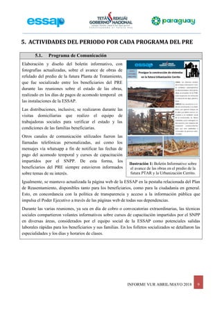 INFORME VUR ABRIL/MAYO 2018 9
Ilustración 1: Boletín Informativo sobre
el avance de las obras en el predio de la
futura PTAR y la Urbanización Cerrito.
5. ACTIVIDADES DEL PERIODO POR CADA PROGRAMA DEL PRE
5.1. Programa de Comunicación
Elaboración y diseño del boletín informativo, con
fotografías actualizadas, sobre el avance de obras de
refulado del predio de la futura Planta de Tratamiento,
que fue socializado entre los beneficiarios del PRE
durante las reuniones sobre el estado de las obras,
realizado en los días de pagos de acomodo temporal en
las instalaciones de la ESSAP.
Las distribuciones, inclusive, se realizaron durante las
visitas domiciliarias que realizo el equipo de
trabajadoras sociales para verificar el estado y las
condiciones de las familias beneficiarias.
Otros canales de comunicación utilizados fueron las
llamadas telefónicas personalizadas, así como los
mensajes vía whatsapp a fin de notificar las fechas de
pago del acomodo temporal y cursos de capacitación
impartidos por el SNPP. De esta forma, los
beneficiarios del PRE siempre estuvieron informados
sobre temas de su interés.
Igualmente, se mantuvo actualizada la página web de la ESSAP en la pestaña relacionada del Plan
de Reasentamiento, disponibles tanto para los beneficiarios, como para la ciudadanía en general.
Esto, en concordancia con la política de transparencia y acceso a la información pública que
impulsa el Poder Ejecutivo a través de las páginas web de todas sus dependencias.
Durante las varias reuniones, ya sea en día de cobro o convocatorias extraordinarias, las técnicas
sociales compartieron volantes informativos sobre cursos de capacitación impartidos por el SNPP
en diversas áreas, considerados por el equipo social de la ESSAP como potenciales salidas
laborales rápidas para los beneficiarios y sus familias. En los folletos socializados se detallaron las
especialidades y los días y horarios de clases.
 