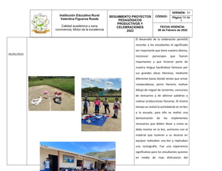 Institución Educativa Rural
Valentina Figueroa Rueda
Calidad académica y sana
convivencia, Motor de la excelencia
SEGUIMIENTO PROYECTOS
PEDAGÓGICOS
PRODUCTIVOS Y
CELEBRACIONES
2023
CÓDIGO:
VERSIÓN: 01
Página 14 de
1
FECHA VIGENCIA:
08 de Febrero de 2022
05/05/2023
El desarrollo de la celebración permitió
recordar a los estudiantes el significado
tan importante que tiene nuestro idioma,
reconocer personajes que fueron
importantes y que hicieron parte de
nuestra lengua haciéndose famosos por
sus grandes obras literarias, mediante
diferentes bases donde tenían que armar
rompecabezas, picnic literario, realizar
dibujo de miguel de cervantes, concursos
de vestuarios y de adivinar palabras y
realizar producciones literarias. Al mismo
tiempo se realizó la actividad de en mi bici
a la escuela, para ello se realizó una
demostración de los implementos
necesarios que deben llevar y como se
debe montar en la bici, asimismo con el
material que tuvieran a su alcance en
equipos realizaban una bici y replicaban
una coreografía. Fue una experiencia
significativa para los estudiantes quienes
en medio de risas disfrutaron del
 