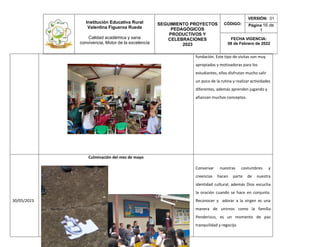 Institución Educativa Rural
Valentina Figueroa Rueda
Calidad académica y sana
convivencia, Motor de la excelencia
SEGUIMIENTO PROYECTOS
PEDAGÓGICOS
PRODUCTIVOS Y
CELEBRACIONES
2023
CÓDIGO:
VERSIÓN: 01
Página 16 de
1
FECHA VIGENCIA:
08 de Febrero de 2022
fundación. Este tipo de visitas son muy
apropiadas y motivadoras para los
estudiantes, ellos disfrutan mucho salir
un poco de la rutina y realizar actividades
diferentes, además aprenden jugando y
afianzan muchos conceptos.
30/05/2023
Culminación del mes de mayo
Conservar nuestras costumbres y
creencias hacen parte de nuestra
identidad cultural, además Dios escucha
la oración cuando se hace en conjunto.
Reconocer y adorar a la virgen es una
manera de unirnos como la familia
Penderisco, es un momento de paz
tranquilidad y regocijo.
 