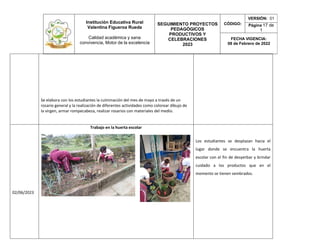Institución Educativa Rural
Valentina Figueroa Rueda
Calidad académica y sana
convivencia, Motor de la excelencia
SEGUIMIENTO PROYECTOS
PEDAGÓGICOS
PRODUCTIVOS Y
CELEBRACIONES
2023
CÓDIGO:
VERSIÓN: 01
Página 17 de
1
FECHA VIGENCIA:
08 de Febrero de 2022
Se elabora con los estudiantes la culminación del mes de mayo a través de un
rosario general y la realización de diferentes actividades como colorear dibujo de
la virgen, armar rompecabeza, realizar rosarios con materiales del medio.
02/06/2023
Trabajo en la huerta escolar
Los estudiantes se desplazan hacia el
lugar donde se encuentra la huerta
escolar con el fin de desyerbar y brindar
cuidado a los productos que en el
momento se tienen sembrados.
 