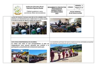 Institución Educativa Rural
Valentina Figueroa Rueda
Calidad académica y sana
convivencia, Motor de la excelencia
SEGUIMIENTO PROYECTOS
PEDAGÓGICOS
PRODUCTIVOS Y
CELEBRACIONES
2023
CÓDIGO:
VERSIÓN: 01
Página 22 de
1
FECHA VIGENCIA:
08 de Febrero de 2022
normas de tránsito e instruye como den ser los cuidados como
peatones y la indumentaria que se debe tener en cuenta cuando
se accede al manejo de algunos medios de transporte.
ACTO CÍVICO INDEPENDENCIA DE COLOMBIA.
Se realiza acto cívico el cual correspondiente al grito de
independencia como proceso educativo que conlleva a la
participación y conocimiento de la historia de nuestro país.
Los estudiantes participan de manera respetuosa de las actividades propuestas
para abordar el conocimiento de nuestra historia.
 
