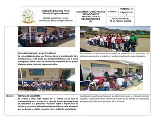 Institución Educativa Rural
Valentina Figueroa Rueda
Calidad académica y sana
convivencia, Motor de la excelencia
SEGUIMIENTO PROYECTOS
PEDAGÓGICOS
PRODUCTIVOS Y
CELEBRACIONES
2023
CÓDIGO:
VERSIÓN: 01
Página 25 de
1
FECHA VIGENCIA:
08 de Febrero de 2022
CELEBRACIÓN SOBRE LA ANTIOQUEÑIDAD
La comunidad educativa una fiesta en torno a la celebración de la
antioqueñidad, cada grupo está comprometido con una o varias
subregiones de las cuales los alumnos en compañía de sus padres
elaboran platos típicos de cada una de ellas.
Los alumnos se disfrutaron la actividad, se presentan a la institución con
vestuario apropiado a la ocasión, se sienten orgullosos de sus antepasados.
18/08/23 FESTIVAL DE LA COMETA
Se realiza a nivel sede festival de la cometa en la cual se
transversaliza con el área de ética, ciencias, sociales y valores donde
se concientiza a la población estudiantil sobre la importancia de
utilizar y aprovechar del medio ambiente de forma sana, el respeto
por los demás, se realiza compartir con la población participante.
la población educativa participo con agrado de la jornada, se trabaja el valor del
respeto y cuidado del medio ambiente y respeto por los demás, los estudiantes
estuvieron muy felices de participar de la actividad.
 