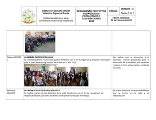 Institución Educativa Rural
Valentina Figueroa Rueda
Calidad académica y sana
convivencia, Motor de la excelencia
SEGUIMIENTO PROYECTOS
PEDAGÓGICOS
PRODUCTIVOS Y
CELEBRACIONES
2023
CÓDIGO:
VERSIÓN: 01
Página 3 de 1
FECHA VIGENCIA:
08 de Febrero de 2022
Febrero/03/202
3
ASAMBLEA PADRES DE FAMILIA.
Se realiza la primera reunión con padres de familia con el fin de organizar y proponer actividades
para el buen desarrollo y marcha de la sede en el año 2023
Los padres que se presentan a la
asamblea realizan propuestas para el
desarrollo de actividades que permitan
mejorar el clima y desempeño escolarde
sus hijos.
Febrero/
06/2023
REUNIÓN DOCENTES SEDE PENDERISCO:
Se realiza reunión de los docentes de la sede Penderisco con el fin de reorganizar las
responsabilidades que como docentes corresponden al equipo de trabajo.
Se realiza revisión a lasresponsabilidades
que se tienen en la sede y se
redistribuyen
 