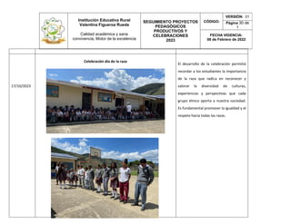 Institución Educativa Rural
Valentina Figueroa Rueda
Calidad académica y sana
convivencia, Motor de la excelencia
SEGUIMIENTO PROYECTOS
PEDAGÓGICOS
PRODUCTIVOS Y
CELEBRACIONES
2023
CÓDIGO:
VERSIÓN: 01
Página 30 de
1
FECHA VIGENCIA:
08 de Febrero de 2022
17/10/2023
Celebración día de la raza
El desarrollo de la celebración permitió
recordar a los estudiantes la importancia
de la raza que radica en reconocer y
valorar la diversidad de culturas,
experiencias y perspectivas que cada
grupo étnico aporta a nuestra sociedad.
Es fundamental promover la igualdad y el
respeto hacia todas las razas.
 
