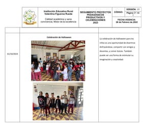 Institución Educativa Rural
Valentina Figueroa Rueda
Calidad académica y sana
convivencia, Motor de la excelencia
SEGUIMIENTO PROYECTOS
PEDAGÓGICOS
PRODUCTIVOS Y
CELEBRACIONES
2023
CÓDIGO:
VERSIÓN: 01
Página 31 de
1
FECHA VIGENCIA:
08 de Febrero de 2022
31/10/2023
Celebración de Halloween
La celebración de Halloween para los
niños es una oportunidad de divertirse
disfrazándose, compartir con amigos y
docentes, y comer dulces. También
puede ser una forma de estimular su
imaginación y creatividad.
 