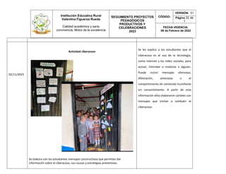 Institución Educativa Rural
Valentina Figueroa Rueda
Calidad académica y sana
convivencia, Motor de la excelencia
SEGUIMIENTO PROYECTOS
PEDAGÓGICOS
PRODUCTIVOS Y
CELEBRACIONES
2023
CÓDIGO:
VERSIÓN: 01
Página 32 de
1
FECHA VIGENCIA:
08 de Febrero de 2022
02/11/2023
Actividad ciberacoso
Se elabora con los estudiantes mensajes constructivos que permitan dar
información sobre el ciberacoso, sus causas y estrategias preventivas.
Se les explico a los estudiantes que el
ciberacoso es el uso de la tecnología,
como internet y las redes sociales, para
acosar, intimidar o molestar a alguien.
Puede incluir mensajes ofensivos,
difamación, amenazas o el
compartimiento de contenido humillante
sin consentimiento. A partir de esta
información ellos elaboraron carteles con
mensajes que invitan a combatir el
ciberacoso.
 