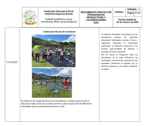 Institución Educativa Rural
Valentina Figueroa Rueda
Calidad académica y sana
convivencia, Motor de la excelencia
SEGUIMIENTO PROYECTOS
PEDAGÓGICOS
PRODUCTIVOS Y
CELEBRACIONES
2023
CÓDIGO:
VERSIÓN: 01
Página 33 de
1
FECHA VIGENCIA:
08 de Febrero de 2022
17/11/2023
Celebración del día del estudiante
Se realizo el tan esperado día por los estudiantes, su fiesta y por lo cual se
esforzaron todo el año por lo tanto se llevó a cabo la ejecución de diferentes
actividades que les permitieran disfrutar su día.
Se realizan actividades recreativas con los
estudiantes porque les permiten
desarrollar habilidades sociales, físicas y
cognitivas, fomentan la creatividad,
promueven el bienestar emocional y les
brindan oportunidades de explorar y
aprender de forma divertida.
Por tal motivo se integraron todos los
estudiantes de la sede disfrutaron las
actividades, compartieron y pasaron un día
agradable. Deleitaron su paladar con un
delicioso almuerzo y por ultimo recibieron
el regalo.
 
