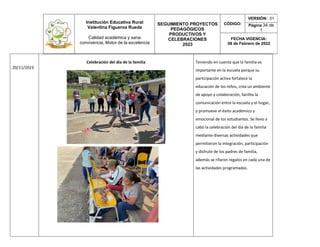 Institución Educativa Rural
Valentina Figueroa Rueda
Calidad académica y sana
convivencia, Motor de la excelencia
SEGUIMIENTO PROYECTOS
PEDAGÓGICOS
PRODUCTIVOS Y
CELEBRACIONES
2023
CÓDIGO:
VERSIÓN: 01
Página 34 de
1
FECHA VIGENCIA:
08 de Febrero de 2022
20/11/2023
Celebración del día de la familia Teniendo en cuenta que la familia es
importante en la escuela porque su
participación activa fortalece la
educación de los niños, crea un ambiente
de apoyo y colaboración, facilita la
comunicación entre la escuela y el hogar,
y promueve el éxito académico y
emocional de los estudiantes. Se llevo a
cabo la celebración del día de la familia
mediante diversas actividades que
permitieron la integración, participación
y disfrute de los padres de familia,
además se rifaron regalos en cada una de
las actividades programadas.
 