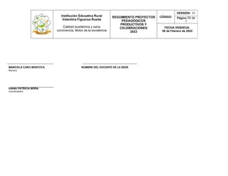 Institución Educativa Rural
Valentina Figueroa Rueda
Calidad académica y sana
convivencia, Motor de la excelencia
SEGUIMIENTO PROYECTOS
PEDAGÓGICOS
PRODUCTIVOS Y
CELEBRACIONES
2023
CÓDIGO:
VERSIÓN: 01
Página 35 de
1
FECHA VIGENCIA:
08 de Febrero de 2022
__________________________________ ________________________________________
MARICELA CARO MONTOYA NOMBRE DEL DOCENTE DE LA SEDE
Rectora
DIANA PATRICIA MORA
Coordinadora
 