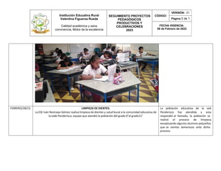Institución Educativa Rural
Valentina Figueroa Rueda
Calidad académica y sana
convivencia, Motor de la excelencia
SEGUIMIENTO PROYECTOS
PEDAGÓGICOS
PRODUCTIVOS Y
CELEBRACIONES
2023
CÓDIGO:
VERSIÓN: 01
Página 5 de 1
FECHA VIGENCIA:
08 de Febrero de 2022
FEBRERO/28/23 LIMPIEZA DE DIENTES: La población educativa de la sed
La ESE Iván Restrepo Gómez realiza limpieza de dientes y salud bucal a la comunidad educativa de Penderisco fue atendida y esta
la sede Penderisco, equipo que atendió la población del grado 0°al grado11° respondió al llamado, la población se
realizó el proceso de limpieza
exceptuando algunos alumnos pequeños
que se sientes temerosos ante dicho
proceso
 