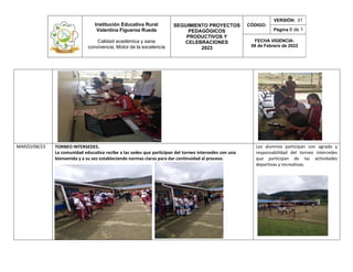 Institución Educativa Rural
Valentina Figueroa Rueda
Calidad académica y sana
convivencia, Motor de la excelencia
SEGUIMIENTO PROYECTOS
PEDAGÓGICOS
PRODUCTIVOS Y
CELEBRACIONES
2023
CÓDIGO:
VERSIÓN: 01
Página 8 de 1
FECHA VIGENCIA:
08 de Febrero de 2022
MARZO/08/23 TORNEO INTERSEDES.
La comunidad educativa recibe a las sedes que participan del torneo intercedes con una
bienvenida y a su vez estableciendo normas claras para dar continuidad al proceso.
Los alumnos participan con agrado y
responsabilidad del torneo intercedes
que participan de las actividades
deportivas y recreativas.
 