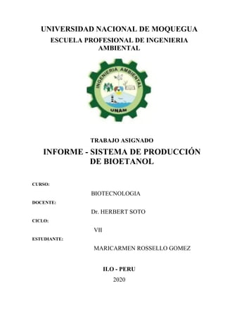 UNIVERSIDAD NACIONAL DE MOQUEGUA
ESCUELA PROFESIONAL DE INGENIERIA
AMBIENTAL
TRABAJO ASIGNADO
INFORME - SISTEMA DE PRODUCCIÓN
DE BIOETANOL
CURSO:
BIOTECNOLOGIA
DOCENTE:
Dr. HERBERT SOTO
CICLO:
VII
ESTUDIANTE:
MARICARMEN ROSSELLO GOMEZ
ILO - PERU
2020
 