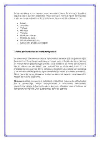 Es improbable que una persona tome demasiado hierro. Sin embargo, los niños
algunas veces pueden desarrollar intoxicación por hierro al ingerir demasiados
suplementos de este elemento. Los síntomas de esta intoxicación abarcan:
Fatiga
Anorexia
Vértigo
Náuseas
Vómitos
Dolor de cabeza
Pérdida de peso
Dificultad respiratoria
Coloración grisácea de la piel

Anemia por deficiencia de hierro (ferropénica)

Se caracteriza por ser microcítica e hipocrómica es decir que los glóbulos rojos
tiene un tamaño más pequeño que el normal y el contenido de hemoglobina
es menor dando glóbulos rojos pálidos. Existe carencia de hierro por aumento
de la demanda de hierro, por malnutrición o dieta deficitaria o por
malabsorción lo que trae como consecuencia disminución de la hemoglobina
y de la cantidad de glóbulos rojos o hematíes (a veces el número es normal).
Sin el hierro, la hemoglobina no puede suministrar el oxígeno necesario a los
tejidos de nuestro organismo.
Síntomas: palidez, cansancio o debilidad, irritabilidad, taquicardia, dificultades
en el aprendizaje, mayor susceptibilidad a infecciones, dificultades
respiratorias, glositis (inflamación de la lengua), dificultad para mantener la
temperatura corporal, uñas quebradizas, dolor de cabeza.

 
