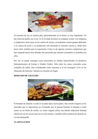 El consumo de cuy en nuestro país, particularmente en la Sierra, es muy importante. No
hay fiesta de pueblo sin el cuy. Es el invitado de honor en cualquier evento. Los indígenas
y campesinos crían cuyes en sus cuartos de cocina y actualmente existen granjas dedicadas
a la crianza de cuyes y su producción está destinada al consumo interno y, desde hace
pocos años, también para la exportación. Como es de suponer, nuestros compatriotas que
han emigrado hacia otras latitudes han permitido que nuestras costumbres se trasladen con
ellos.
Por eso, se puede conseguir cuyes procesados en tiendas especializadas en productos
latinoamericanos de Europa y Estados Unidos. Años atrás los cuyes, conocidos como
conejillos de indias, eran considerados como mascotas y se los conseguía vivos en los
almacenes de mascotas. Además su consumo era ilegal.
HORNADO DE CHANCHO

El hornado de chancho o cerdo es un plato típico de Ecuador y hay muchos lugares en los
mercados que se especializan en el hornado, por lo general hornean el chancho o cerdo
entero en un horno de arcilla. La receta original utiliza una bebida tradicional llamada
chicha (en vez de cerveza que uso en esta receta), y también utiliza manteca de chancho en
vez de mantequilla.
LLAPINGACHOS

 