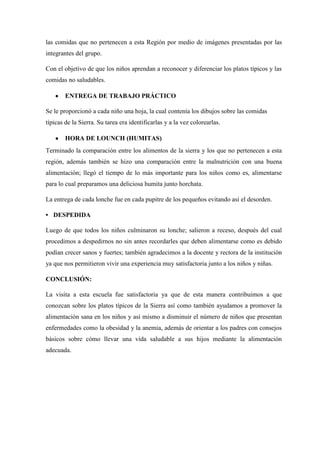 las comidas que no pertenecen a esta Región por medio de imágenes presentadas por las
integrantes del grupo.
Con el objetivo de que los niños aprendan a reconocer y diferenciar los platos típicos y las
comidas no saludables.
ENTREGA DE TRABAJO PRÁCTICO
Se le proporcionó a cada niño una hoja, la cual contenía los dibujos sobre las comidas
típicas de la Sierra. Su tarea era identificarlas y a la vez colorearlas.
HORA DE LOUNCH (HUMITAS)
Terminado la comparación entre los alimentos de la sierra y los que no pertenecen a esta
región, además también se hizo una comparación entre la malnutrición con una buena
alimentación; llegó el tiempo de lo más importante para los niños como es, alimentarse
para lo cual preparamos una deliciosa humita junto horchata.
La entrega de cada lonche fue en cada pupitre de los pequeños evitando así el desorden.
• DESPEDIDA
Luego de que todos los niños culminaron su lonche; salieron a receso, después del cual
procedimos a despedirnos no sin antes recordarles que deben alimentarse como es debido
podían crecer sanos y fuertes; también agradecimos a la docente y rectora de la institución
ya que nos permitieron vivir una experiencia muy satisfactoria junto a los niños y niñas.
CONCLUSIÓN:
La visita a esta escuela fue satisfactoria ya que de esta manera contribuimos a que
conozcan sobre los platos típicos de la Sierra así como también ayudamos a promover la
alimentación sana en los niños y así mismo a disminuir el número de niños que presentan
enfermedades como la obesidad y la anemia, además de orientar a los padres con consejos
básicos sobre cómo llevar una vida saludable a sus hijos mediante la alimentación
adecuada.

 