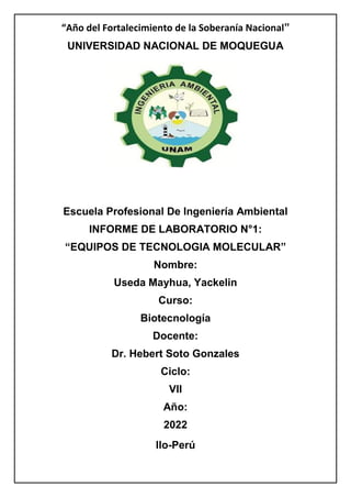 “Año del Fortalecimiento de la Soberanía Nacional”
UNIVERSIDAD NACIONAL DE MOQUEGUA
Escuela Profesional De Ingeniería Ambiental
INFORME DE LABORATORIO N°1:
“EQUIPOS DE TECNOLOGIA MOLECULAR”
Nombre:
Useda Mayhua, Yackelin
Curso:
Biotecnología
Docente:
Dr. Hebert Soto Gonzales
Ciclo:
VII
Año:
2022
Ilo-Perú
 