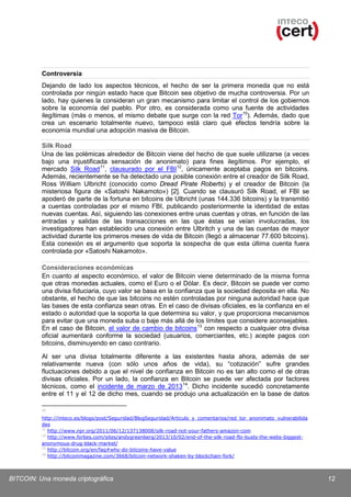 Controversia
Dejando de lado los aspectos técnicos, el hecho de ser la primera moneda que no está
controlada por ningún estado hace que Bitcoin sea objetivo de mucha controversia. Por un
lado, hay quienes la consideran un gran mecanismo para limitar el control de los gobiernos
sobre la economía del pueblo. Por otro, es considerada como una fuente de actividades
ilegítimas (más o menos, el mismo debate que surge con la red Tor 10). Además, dado que
crea un escenario totalmente nuevo, tampoco está claro qué efectos tendría sobre la
economía mundial una adopción masiva de Bitcoin.
Silk Road
Una de las polémicas alrededor de Bitcoin viene del hecho de que suele utilizarse (a veces
bajo una injustificada sensación de anonimato) para fines ilegítimos. Por ejemplo, el
mercado Silk Road 11, clausurado por el FBI 12, únicamente aceptaba pagos en bitcoins.
Además, recientemente se ha detectado una posible conexión entre el creador de Silk Road,
Ross William Ulbricht (conocido como Dread Pirate Roberts) y el creador de Bitcoin (la
misteriosa figura de «Satoshi Nakamoto») [2]. Cuando se clausuró Silk Road, el FBI se
apoderó de parte de la fortuna en bitcoins de Ulbricht (unas 144.336 bitcoins) y la transmitió
a cuentas controladas por el mismo FBI, publicando posteriormente la identidad de estas
nuevas cuentas. Así, siguiendo las conexiones entre unas cuentas y otras, en función de las
entradas y salidas de las transacciones en las que éstas se veían involucradas, los
investigadores han establecido una conexión entre Ulbritch y una de las cuentas de mayor
actividad durante los primeros meses de vida de Bitcoin (llegó a almacenar 77.600 bitcoins).
Esta conexión es el argumento que soporta la sospecha de que esta última cuenta fuera
controlada por «Satoshi Nakamoto».
Consideraciones económicas
En cuanto al aspecto económico, el valor de Bitcoin viene determinado de la misma forma
que otras monedas actuales, como el Euro o el Dólar. Es decir, Bitcoin se puede ver como
una divisa fiduciaria, cuyo valor se basa en la confianza que la sociedad deposita en ella. No
obstante, el hecho de que las bitcoins no estén controladas por ninguna autoridad hace que
las bases de esta confianza sean otras. En el caso de divisas oficiales, es la confianza en el
estado o autoridad que la soporta la que determina su valor, y que proporciona mecanismos
para evitar que una moneda suba o baje más allá de los límites que considere aconsejables.
En el caso de Bitcoin, el valor de cambio de bitcoins 13 con respecto a cualquier otra divisa
oficial aumentará conforme la sociedad (usuarios, comerciantes, etc.) acepte pagos con
bitcoins, disminuyendo en caso contrario.
Al ser una divisa totalmente diferente a las existentes hasta ahora, además de ser
relativamente nueva (con sólo unos años de vida), su “cotización” sufre grandes
fluctuaciones debido a que el nivel de confianza en Bitcoin no es tan alto como el de otras
divisas oficiales. Por un lado, la confianza en Bitcoin se puede ver afectada por factores
técnicos, como el incidente de marzo de 2013 14. Dicho incidente sucedió concretamente
entre el 11 y el 12 de dicho mes, cuando se produjo una actualización en la base de datos
10

http://inteco.es/blogs/post/Seguridad/BlogSeguridad/Articulo_y_comentarios/red_tor_anonimato_vulnerabilida
des
11
http://www.npr.org/2011/06/12/137138008/silk-road-not-your-fathers-amazon-com
12
http://www.forbes.com/sites/andygreenberg/2013/10/02/end-of-the-silk-road-fbi-busts-the-webs-biggestanonymous-drug-black-market/
13
http://bitcoin.org/en/faq#why-do-bitcoins-have-value
14
http://bitcoinmagazine.com/3668/bitcoin-network-shaken-by-blockchain-fork/

BITCOIN: Una moneda criptográfica

12

 