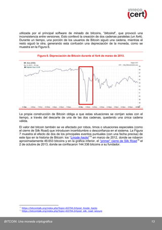 utilizada por el principal software de minado de bitcoins, “bitcoind”, que provocó una
inconsistencia entre versiones. Esto conllevó la creación de dos cadenas paralelas (un fork).
Durante un tiempo, una porción de los usuarios de Bitcoin siguió una cadena, mientras el
resto siguió la otra, generando esta confusión una depreciación de la moneda, como se
muestra en la Figura 6.
Figura 6. Depreciación de Bitcoin durante el fork de marzo de 2013.

La propia construcción de Bitcoin obliga a que estas situaciones se corrijan solas con el
tiempo, a través del descarte de una de las dos cadenas, quedando una única cadena
válida.
El valor del bitcoin también se ve afectado por robos, timos o situaciones especiales (como
el cierre de Silk Road) que introducen incertidumbre o desconfianza en el sistema. La Figura
7 muestra el efecto de dos de los principales eventos puntuales (con una fecha precisa) de
este tipo en la historia de Bitcoin: los “Linode hacks” 15 en marzo de 2012, donde se robaron
aproximadamente 46.653 bitcoins y en la gráfica inferior, el “primer” cierre de Silk Road 16 el
2 de octubre de 2013, donde se confiscaron 144.336 bitcoins a su fundador.

15
16

https://bitcointalk.org/index.php?topic=83794.0#post_linode_hacks
https://bitcointalk.org/index.php?topic=83794.0#post_silk_road_seizure

BITCOIN: Una moneda criptográfica

13

 