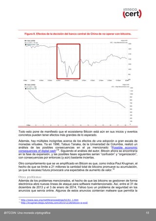Figura 8. Efectos de la decisión del banco central de China de no operar con bitcoins.

Todo esto pone de manifiesto que el ecosistema Bitcoin está aún en sus inicios y eventos
concretos pueden tener efectos más grandes de lo esperado.
Además, hay múltiples incógnitas acerca de los efectos de una adopción a gran escala de
monedas virtuales. Ya en 1996, Tatsuo Tanaka, de la Universidad de Columbia, realizó un
análisis de las posibles consecuencias en el ya mencionado “Possible economic
consequences of digital cash” 18. Siguiendo el análisis del autor, Bitcoin ahora se encontraría
en la fase de expansión, y las posibles fases siguientes serían “confusión” y “organización”,
con consecuencias por entonces (y aún) bastante inciertas.
Otro comportamiento que se ve amplificado en Bitcoin es que, como indica Paul Krugman, el
hecho de que se límite a 21 millones la cantidad total de bitcoins promueve su acumulación,
ya que la escasez futura provocará una expectativa de aumento de valor. 19
Otros p ro ble m a s
Además de los problemas mencionados, el hecho de que las bitcoins se gestionen de forma
electrónica abre nuevas líneas de ataque para software malintencionado. Así, entre el 31 de
diciembre de 2013 y el 3 de enero de 2014, Yahoo tuvo un problema de seguridad en los
anuncios que servía online. Algunos de estos anuncios contenían malware que permitía la
18
19

http://www.isoc.org/inet96/proceedings/b1/b1_1.htm
http://krugman.blogs.nytimes.com/2013/12/28/bitcoin-is-evil/

BITCOIN: Una moneda criptográfica

15

 