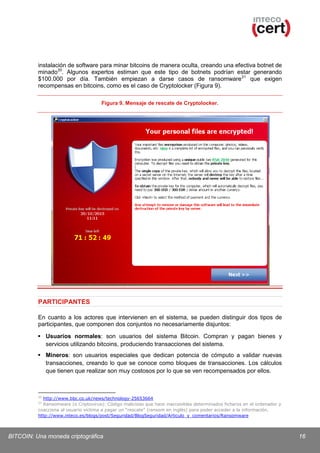 instalación de software para minar bitcoins de manera oculta, creando una efectiva botnet de
minado 20. Algunos expertos estiman que este tipo de botnets podrían estar generando
$100.000 por día. También empiezan a darse casos de ransomware 21 que exigen
recompensas en bitcoins, como es el caso de Cryptolocker (Figura 9).
Figura 9. Mensaje de rescate de Cryptolocker.

PARTICIPANTES
En cuanto a los actores que intervienen en el sistema, se pueden distinguir dos tipos de
participantes, que componen dos conjuntos no necesariamente disjuntos:
 Usuarios normales: son usuarios del sistema Bitcoin. Compran y pagan bienes y
servicios utilizando bitcoins, produciendo transacciones del sistema.
 Mineros: son usuarios especiales que dedican potencia de cómputo a validar nuevas
transacciones, creando lo que se conoce como bloques de transacciones. Los cálculos
que tienen que realizar son muy costosos por lo que se ven recompensados por ellos.

20

http://www.bbc.co.uk/news/technology-25653664
Ransomware (o Criptovirus): Código malicioso que hace inaccesibles determinados ficheros en el ordenador y
coacciona al usuario víctima a pagar un “rescate” (ransom en inglés) para poder acceder a la información.
http://www.inteco.es/blogs/post/Seguridad/BlogSeguridad/Articulo_y_comentarios/Ransomware
21

BITCOIN: Una moneda criptográfica

16

 