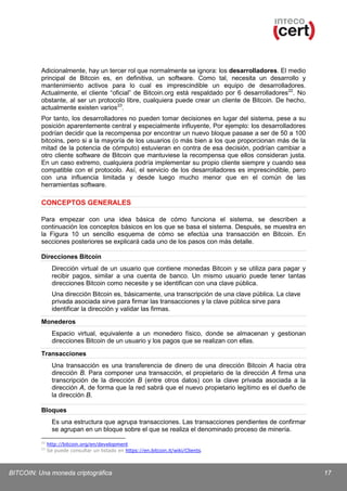 Adicionalmente, hay un tercer rol que normalmente se ignora: los desarrolladores. El medio
principal de Bitcoin es, en definitiva, un software. Como tal, necesita un desarrollo y
mantenimiento activos para lo cual es imprescindible un equipo de desarrolladores.
Actualmente, el cliente “oficial” de Bitcoin.org está respaldado por 6 desarrolladores 22. No
obstante, al ser un protocolo libre, cualquiera puede crear un cliente de Bitcoin. De hecho,
actualmente existen varios 23.
Por tanto, los desarrolladores no pueden tomar decisiones en lugar del sistema, pese a su
posición aparentemente central y especialmente influyente, Por ejemplo: los desarrolladores
podrían decidir que la recompensa por encontrar un nuevo bloque pasase a ser de 50 a 100
bitcoins, pero si a la mayoría de los usuarios (o más bien a los que proporcionan más de la
mitad de la potencia de cómputo) estuvieran en contra de esa decisión, podrían cambiar a
otro cliente software de Bitcoin que mantuviese la recompensa que ellos consideran justa.
En un caso extremo, cualquiera podría implementar su propio cliente siempre y cuando sea
compatible con el protocolo. Así, el servicio de los desarrolladores es imprescindible, pero
con una influencia limitada y desde luego mucho menor que en el común de las
herramientas software.

CONCEPTOS GENERALES
Para empezar con una idea básica de cómo funciona el sistema, se describen a
continuación los conceptos básicos en los que se basa el sistema. Después, se muestra en
la Figura 10 un sencillo esquema de cómo se efectúa una transacción en Bitcoin. En
secciones posteriores se explicará cada uno de los pasos con más detalle.
Direcciones Bitcoin
Dirección virtual de un usuario que contiene monedas Bitcoin y se utiliza para pagar y
recibir pagos, similar a una cuenta de banco. Un mismo usuario puede tener tantas
direcciones Bitcoin como necesite y se identifican con una clave pública.
Una dirección Bitcoin es, básicamente, una transcripción de una clave pública. La clave
privada asociada sirve para firmar las transacciones y la clave pública sirve para
identificar la dirección y validar las firmas.
Monederos
Espacio virtual, equivalente a un monedero físico, donde se almacenan y gestionan
direcciones Bitcoin de un usuario y los pagos que se realizan con ellas.
Transacciones
Una transacción es una transferencia de dinero de una dirección Bitcoin A hacia otra
dirección B. Para componer una transacción, el propietario de la dirección A firma una
transcripción de la dirección B (entre otros datos) con la clave privada asociada a la
dirección A, de forma que la red sabrá que el nuevo propietario legítimo es el dueño de
la dirección B.
Bloques
Es una estructura que agrupa transacciones. Las transacciones pendientes de confirmar
se agrupan en un bloque sobre el que se realiza el denominado proceso de minería.
22
23

http://bitcoin.org/en/development
Se puede consultar un listado en https://en.bitcoin.it/wiki/Clients.

BITCOIN: Una moneda criptográfica

17

 