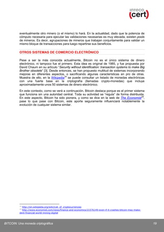 eventualmente otro minero (o el mismo) lo hará. En la actualidad, dado que la potencia de
cómputo necesaria para ejecutar las validaciones necesarias es muy elevada, existen pools
de mineros. Es decir, agrupaciones de mineros que trabajan conjuntamente para validar un
mismo bloque de transacciones para luego repartirse sus beneficios.

OTROS SISTEMAS DE COMERCIO ELECTRÓNICO
Pese a ser la más conocida actualmente, Bitcoin no es el único sistema de dinero
electrónico, ni tampoco fue el primero. Esta idea es original de 1985, y fue propuesta por
David Chaum en su artículo “Security without identification: transaction systems to make Big
Brother obsolete” [3]. Desde entonces, se han propuesto multitud de sistemas incorporando
mejoras en diferentes aspectos, o sacrificando algunas características en pro de otras.
Muestra de ello, en la Wikipedia 24 se puede consultar un listado de monedas electrónicas
con una fuerte base en la criptografía (llamadas crypto-monedas) que incluye
aproximadamente unos 50 sistemas de dinero electrónico.
En este contexto, como se verá a continuación, Bitcoin destaca porque es el primer sistema
que funciona sin una autoridad central. Toda su actividad se “regula” de forma distribuida.
En este aspecto, Bitcoin ha sido pionera, y como se dice en la web de The Economist 25,
pase lo que pase con Bitcoin, este aporte seguramente influenciará notablemente la
evolución de cualquier sistema similar.

24

http://en.wikipedia.org/wiki/List_of_cryptocurrencies
http://www.economist.com/news/finance-and-economics/21576149-even-if-it-crashes-bitcoin-may-makedent-financial-world-mining-digital
25

BITCOIN: Una moneda criptográfica

19

 