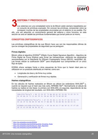 3

SISTEMA Y PROTOCOLOS

Los sistemas con una complejidad como la de Bitcoin están siempre respaldados por
un conjunto de primitivas avanzado. Sin conocer las primitivas, comprender cómo se
consiguen muchas de las propiedades anunciadas por el sistema no es posible. Por
ello, una vez adquirido un conocimiento general del sistema y cómo funciona, en esta
sección se verá en detalle las primitivas fundamentales que toman parte en el mismo.

CONCEPTOS CRIPTOGRÁFICOS
Las primitivas criptográficas de las que Bitcoin hace uso son las responsables últimas de
que se consigan las propiedades de seguridad que se persiguen.
Firmas digitales
Bitcoin utiliza el algoritmo ECDSA 26 (Elliptic Curve Digital Signature Algorithm - Algoritmo de
Firma Digital de Curva Elíptica) para firmar las transacciones, utilizando los parámetros
recomendados por el Standards for Efficient Cryptography Group (SECG), secp256k1 [4].
Las firmas utilizan la codificación DER 27 para empaquetar sus componentes en un único
flujo de bytes.
ECDSA ofrece ventajas frente a otros esquemas de firma que lo hacen ideal para su
utilización en un protocolo distribuido en Internet, como son:
•

Longitudes de clave y de firma muy cortas.

•

Generación y verificación de firmas muy rápidas.

Hashes criptográficos
En los cálculos de hashes realizados en Bitcoin se utilizan los estándares SHA-256 28 y,
cuando se requiere que el hash sea más corto, RIPEMD-160 29. Normalmente el cálculo de
hashes se realiza en dos fases: la primera con SHA-256 y la segunda, dependiendo de las
necesidades de longitud del resultado, con SHA-256 o RIPEMD-160.
SHA-256(“Hola”) = E6 33 F4 FC 79 BA DE A1 DC 5D B9 70 CF 39 7C
82 48 BA C4 7C C3 AC F9 91 5B A6 0B 5D 76 B0 E8 8F
SHA-256(SHA-256(“Hola”)) = A7 53 96 6A 11 02 90 57 D6 50 C4 C3
0C 2E 3F 52 8A B6 83 8B 96 C7 BA BB 74 3A EB 9E 3D 6B C4 01
RIPEMD-160(SHA-256(“Hola”)) = F9 3B 68 56 C7 BD 9F 91 97 F7 B5
0F 35 93 09 EE 98 80 92 41

26
27
28
29

http://es.wikipedia.org/wiki/ECDSA
http://en.wikipedia.org/wiki/Distinguished_Encoding_Rules
http://es.wikipedia.org/wiki/Secure_Hash_Algorithm
http://es.wikipedia.org/wiki/RIPEMD-160

BITCOIN: Una moneda criptográfica

20

 