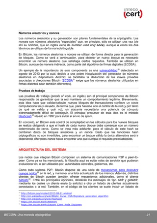 Números aleatorios y nonces
Los números aleatorios y su generación son pilares fundamentales de la criptografía. Los
nonces son números aleatorios “especiales” que, en principio, sólo se utilizan una vez (de
ahí su nombre, que en inglés viene de number used only once), aunque a veces los dos
términos se utilizan de forma indistinguible.
En Bitcoin, los números aleatorios y nonces se utilizan de forma directa para la generación
de bloques. Como se verá a continuación, para obtener un nuevo bloque es necesario
encontrar un número aleatorio que satisfaga ciertos requisitos. También se utilizan en
Bitcoin, aunque de manera indirecta, como parte del algoritmo de firmas digitales (ECDSA).
Un ejemplo de la importancia de este componente es una vulnerabilidad 30 detectada en
agosto de 2013 por la cual, debido a una pobre inicialización del generador de números
aleatorios en dispositivos Android, se facilitaba la deducción de las claves privadas
asociadas a direcciones Bitcoin (ECDSA 31 exige que los números aleatorios utilizados en
firmas distintas sean también diferentes).
Pruebas de trabajo
Las pruebas de trabajo (proofs of work, en inglés) son el principal componente de Bitcoin
responsable de garantizar que la red mantiene un comportamiento legítimo. Brevemente,
esta idea hace que validar/calcular nuevos bloques de transacciones conlleve un coste
computacional muy elevado, de forma que, para hacerse con el control de la red (y por tanto
de qué se valida y qué no), un atacante necesitaría una potencia de cómputo
extremadamente difícil de conseguir. El principal precursor de esta idea es el método
Hashcash 32 ideado en 1997 para evitar el envío de spam.
En concreto, en Bitcoin este control de complejidad en los cálculos para los nuevos bloques
se realiza obligando a que el hash de cada nuevo bloque deba comenzar con un número
determinado de ceros. Como se verá más adelante, para el cálculo de este hash se
combinan datos de bloques anteriores y un nonce. Dado que las funciones hash
criptográficas no son invertibles, para encontrar un bloque válido la única alternativa será ir
obteniendo diferentes nonce hasta encontrar uno que cumpla el requisito preestablecido.

ARQUITECTURA DEL SISTEMA
Los nodos que integran Bitcoin componen un sistema de comunicaciones P2P o peer-topeer. Como ya se ha mencionado, la filosofía aquí es evitar roles de servidor que pudieran
evolucionar en, o ser utilizados por, autoridades centrales, gobiernos, etc.
Como todo sistema P2P, Bitcoin dispone de una serie de mecanismos para descubrir
nuevos nodos 33 en la red, y mantener una lista actualizada de los mismos. Además, distintos
clientes de Bitcoin pueden también ofrecer mecanismos adicionales, como el cliente
Satoshi 34. Entre las principales opciones, destacan los mensajes de tipo addr y getaddr,
mediante los cuales un cliente envía (o solicita) a otro un listado de clientes actualmente
conectados a la red. También, en el código de los clientes se suele incluir un listado de
30
31
32
33
34

http://bitcoin.org/en/alert/2013-08-11-android
http://en.wikipedia.org/wiki/Elliptic_Curve_DSA#Signature_generation_algorithm
http://en.wikipedia.org/wiki/Hashcash
https://en.bitcoin.it/wiki/Network
https://en.bitcoin.it/wiki/Satoshi_Client_Node_Discovery

BITCOIN: Una moneda criptográfica

21

 