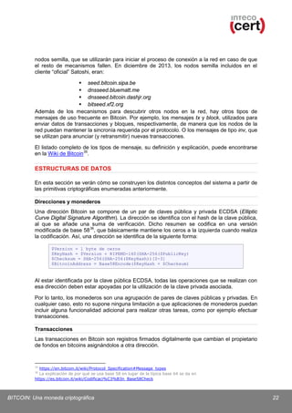 nodos semilla, que se utilizarán para iniciar el proceso de conexión a la red en caso de que
el resto de mecanismos fallen. En diciembre de 2013, los nodos semilla incluidos en el
cliente “oficial” Satoshi, eran:
 seed.bitcoin.sipa.be
 dnsseed.bluematt.me
 dnsseed.bitcoin.dashjr.org
 bitseed.xf2.org
Además de los mecanismos para descubrir otros nodos en la red, hay otros tipos de
mensajes de uso frecuente en Bitcoin. Por ejemplo, los mensajes tx y block, utilizados para
enviar datos de transacciones y bloques, respectivamente, de manera que los nodos de la
red puedan mantener la sincronía requerida por el protocolo. O los mensajes de tipo inv, que
se utilizan para anunciar (y retransmitir) nuevas transacciones.
El listado completo de los tipos de mensaje, su definición y explicación, puede encontrarse
en la Wiki de Bitcoin 35.

ESTRUCTURAS DE DATOS
En esta sección se verán cómo se construyen los distintos conceptos del sistema a partir de
las primitivas criptográficas enumeradas anteriormente.
Direcciones y monederos
Una dirección Bitcoin se compone de un par de claves pública y privada ECDSA (Elliptic
Curve Digital Signature Algorithm). La dirección se identifica con el hash de la clave pública,
al que se añade una suma de verificación. Dicho resumen se codifica en una versión
modificada de base 58 36, que básicamente mantiene los ceros a la izquierda cuando realiza
la codificación. Así, una dirección se identifica de la siguiente forma:
$Version = 1 byte de ceros
$KeyHash = $Version + RIPEMD-160(SHA-256($PublicKey)
$Checksum = SHA-256(SHA-256($KeyHash))[0-3]
$BitcoinAddress = Base58Encode($KeyHash + $Checksum)

Al estar identificada por la clave pública ECDSA, todas las operaciones que se realizan con
esa dirección deben estar apoyadas por la utilización de la clave privada asociada.
Por lo tanto, los monederos son una agrupación de pares de claves públicas y privadas. En
cualquier caso, esto no supone ninguna limitación a que aplicaciones de monederos puedan
incluir alguna funcionalidad adicional para realizar otras tareas, como por ejemplo efectuar
transacciones.
Transacciones
Las transacciones en Bitcoin son registros firmados digitalmente que cambian el propietario
de fondos en bitcoins asignándolos a otra dirección.

35

https://en.bitcoin.it/wiki/Protocol_Specification#Message_types
La explicación de por qué se usa base 58 en lugar de la típica base 64 se da en
https://es.bitcoin.it/wiki/Codificaci%C3%B3n_Base58Check
36

BITCOIN: Una moneda criptográfica

22

 