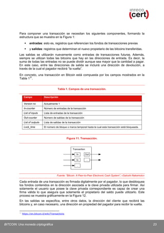 Para componer una transacción se necesitan los siguientes componentes, formando la
estructura que se muestra en la Figura 1:


entradas: esto es, registros que referencian los fondos de transacciones previas



y salidas: registros que determinan el nuevo propietario de las bitcoins transferidas.

Las salidas se utilizarán nuevamente como entradas de transacciones futuras. Además,
siempre se utilizan todas las bitcoins que hay en las direcciones de entrada. Es decir, la
suma de todas las entradas no se puede dividir aunque sea mayor que la cantidad a pagar.
En este caso, entre las direcciones de salida se incluirá una dirección de devolución, a
través de la cual el pagador recibirá “la vuelta”.
En concreto, una transacción en Bitcoin está compuesta por los campos mostrados en la
Tabla 1 37.

Tabla 1. Campos de una transacción.
Campo

Descripción

Version no

Actualmente 1

In-counter

Número de entradas de la transacción

List of inputs

Lista de entradas de la transacción

Out-counter

Número de salidas de la transacción

List of outputs

Lista de salidas de la transacción

Lock_time

El número de bloque o marca temporal hasta la cual esta transacción está bloqueada.

Figura 11. Transacción.

Fuente: “Bitcoin: A Peer-to-Peer Electronic Cash System”, «Satoshi Nakamoto»

Cada entrada de una transacción es firmada digitalmente por el pagador, lo que desbloquea
los fondos contenidos en la dirección asociada a la clave privada utilizada para firmar. Así
solamente el usuario que posee la clave privada correspondiente es capaz de crear una
firma válida lo que asegura que solamente el propietario del saldo puede utilizarlo. Este
proceso se muestra gráficamente en la Figura 12.
En las salidas se especifica, entre otros datos, la dirección del cliente que recibirá las
bitcoins y, en caso necesario, una dirección en propiedad del pagador para recibir la vuelta.
37

https://en.bitcoin.it/wiki/Transactions

BITCOIN: Una moneda criptográfica

23

 