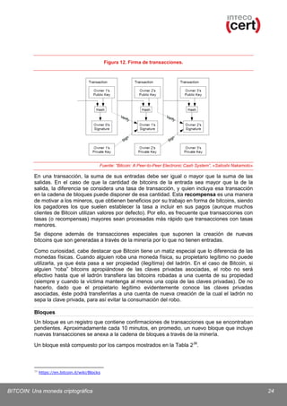 Figura 12. Firma de transacciones.

Fuente: “Bitcoin: A Peer-to-Peer Electronic Cash System”, «Satoshi Nakamoto»

En una transacción, la suma de sus entradas debe ser igual o mayor que la suma de las
salidas. En el caso de que la cantidad de bitcoins de la entrada sea mayor que la de la
salida, la diferencia se considera una tasa de transacción, y quien incluya esa transacción
en la cadena de bloques puede disponer de esa cantidad. Esta recompensa es una manera
de motivar a los mineros, que obtienen beneficios por su trabajo en forma de bitcoins, siendo
los pagadores los que suelen establecer la tasa a incluir en sus pagos (aunque muchos
clientes de Bitcoin utilizan valores por defecto). Por ello, es frecuente que transacciones con
tasas (o recompensas) mayores sean procesadas más rápido que transacciones con tasas
menores.
Se dispone además de transacciones especiales que suponen la creación de nuevas
bitcoins que son generadas a través de la minería por lo que no tienen entradas.
Como curiosidad, cabe destacar que Bitcoin tiene un matiz especial que lo diferencia de las
monedas físicas. Cuando alguien roba una moneda física, su propietario legítimo no puede
utilizarla, ya que ésta pasa a ser propiedad (ilegítima) del ladrón. En el caso de Bitcoin, si
alguien “roba” bitcoins apropiándose de las claves privadas asociadas, el robo no será
efectivo hasta que el ladrón transfiera las bitcoins robadas a una cuenta de su propiedad
(siempre y cuando la víctima mantenga al menos una copia de las claves privadas). De no
hacerlo, dado que el propietario legítimo evidentemente conoce las claves privadas
asociadas, éste podrá transferirlas a una cuenta de nueva creación de la cual el ladrón no
sepa la clave privada, para así evitar la consumación del robo.
Bloques
Un bloque es un registro que contiene confirmaciones de transacciones que se encontraban
pendientes. Aproximadamente cada 10 minutos, en promedio, un nuevo bloque que incluye
nuevas transacciones se anexa a la cadena de bloques a través de la minería.
Un bloque está compuesto por los campos mostrados en la Tabla 2 38.

38

https://en.bitcoin.it/wiki/Blocks

BITCOIN: Una moneda criptográfica

24

 