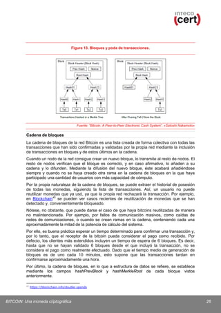 Figura 13. Bloques y poda de transacciones.

Fuente: “Bitcoin: A Peer-to-Peer Electronic Cash System”, «Satoshi Nakamoto»

Cadena de bloques
La cadena de bloques de la red Bitcoin es una lista creada de forma colectiva con todas las
transacciones que han sido confirmadas y validadas por la propia red mediante la inclusión
de transacciones en bloques y de estos últimos en la cadena.
Cuando un nodo de la red consigue crear un nuevo bloque, lo transmite al resto de nodos. El
resto de nodos verifican que el bloque es correcto, y en caso afirmativo, lo añaden a su
cadena y lo difunden. Mediante la difusión del nuevo bloque, éste acabará añadiéndose
siempre y cuando no se haya creado otra rama en la cadena de bloques en la que haya
participado una cantidad de usuarios con más capacidad de cómputo.
Por la propia naturaleza de la cadena de bloques, se puede extraer el historial de posesión
de todas las monedas, siguiendo la lista de transacciones. Así, un usuario no puede
reutilizar monedas que ya usó, ya que la propia red rechazará la transacción. Por ejemplo,
en Blockchain 40 se pueden ver casos recientes de reutilización de monedas que se han
detectado y, convenientemente bloqueado.
Nótese, no obstante, que puede darse el caso de que haya bitcoins reutilizadas de manera
no malintencionada. Por ejemplo, por fallos de comunicación masivos, como caídas de
redes de comunicaciones, o cuando se crean ramas en la cadena, conteniendo cada una
aproximadamente la mitad de la potencia de cálculo del sistema.
Por ello, es buena práctica esperar un tiempo determinado para confirmar una transacción y,
por lo tanto, que el receptor de la bitcoin pueda considerar el pago como recibido. Por
defecto, los clientes más extendidos incluyen un tiempo de espera de 6 bloques. Es decir,
hasta que no se hayan validado 6 bloques desde el que incluyó la transacción, no se
considera el pago como realmente efectuado. Dado que el tiempo medio de generación de
bloques es de uno cada 10 minutos, esto supone que las transacciones tardan en
confirmarse aproximadamente una hora.
Por último, la cadena de bloques, en lo que a estructura de datos se refiere, se establece
mediante los campos hashPrevBlock y hashMerkleRoot de cada bloque vistos
anteriormente.
40

https://blockchain.info/double-spends

BITCOIN: Una moneda criptográfica

26

 