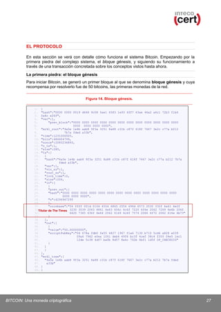 EL PROTOCOLO
En esta sección se verá con detalle cómo funciona el sistema Bitcoin. Empezando por la
primera piedra del complejo sistema, el bloque génesis, y siguiendo su funcionamiento a
través de una transacción concretada sobre los conceptos vistos hasta ahora.
La primera piedra: el bloque génesis
Para iniciar Bitcoin, se generó un primer bloque al que se denomina bloque génesis y cuya
recompensa por resolverlo fue de 50 bitcoins, las primeras monedas de la red.
Figura 14. Bloque génesis.
1. {
2. "hash":"0000 0000 0019 d668 9c08 5ae1 6583 1e93 4ff7 63ae 46a2 a6c1 72b3 f1b6
3. 0a8c e26f",
4. "ver":1,
5.
"prev_block":"0000 0000 0000 0000 0000 0000 0000 0000 0000 0000 0000 0000
6.
0000 0000 0000 0000",
7. "mrkl_root":"4a5e 1e4b aab8 9f3a 3251 8a88 c31b c87f 618f 7667 3e2c c77a b212
8.
7b7a fded a33b",
9. "time":1231006505,
10. "bits":486604799,
11. "nonce":2083236893,
12. "n_tx":1,
13. "size":285,
14. "tx":[
15.
{
16.
"hash":"4a5e 1e4b aab8 9f3a 3251 8a88 c31b c87f 618f 7667 3e2c c77a b212 7b7a
17.
fded a33b",
18.
"ver":1,
19.
"vin_sz":1,
20.
"vout_sz":1,
21.
"lock_time":0,
22.
"size":204,
23.
"in":[
24.
{
25.
"prev_out":{
26.
"hash":"0000 0000 0000 0000 0000 0000 0000 0000 0000 0000 0000 0000 0000
27.
0000 0000 0000",
28.
"n":4294967295
29.
},
30.
"coinbase":"04 ffff 001d 0104 4554 6865 2054 696d 6573 2030 332f 4a61 6e2f
31.
Titular de The Times 3230 3039 2043 6861 6e63 656c 6c6f 7220 6f6e 2062 7269 6e6b 206f
32.
6620 7365 636f 6e64 2062 6169 6c6f 7574 2066 6f72 2062 616e 6b73"
33.
}
34.
],
35.
"out":[
36.
{
37.
"value":"50.00000000",
38.
"scriptPubKey":"04 678a fdb0 fe55 4827 1967 f1a6 7130 b710 5cd6 a828 e039
39.
09a6 7962 e0ea 1f61 deb6 49f6 bc3f 4cef 38c4 f355 04e5 1ec1
40.
12de 5c38 4df7 ba0b 8d57 8a4c 702b 6bf1 1d5f OP_CHECKSIG"
41.
}
42.
]
43.
}
44. ],
45. "mrkl_tree":[
46.
"4a5e 1e4b aab8 9f3a 3251 8a88 c31b c87f 618f 7667 3e2c c77a b212 7b7a fded
47.
a33b"
48. ]
49. }

BITCOIN: Una moneda criptográfica

27

 