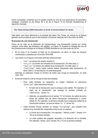 Como curiosidad, comentar que el creador insertó en uno de sus parámetros (el parámetro
coinbase, mostrado en las líneas 30 a 32 de la Figura 14 en formato hexadecimal) el
siguiente mensaje:
The Times 03/Jan/2009 Chancellor on brink of second bailout for banks

Este texto, que hace referencia a la portada del diario The Times, se incluyó en el bloque
génesis como prueba de que la red empezó a funcionar después del 3 de enero de 2009.
El proceso de una transacción
Como se ha visto en la definición de transacciones, una transacción cuenta con varios
campos, entre ellos, las entradas y las salidas. La Figura 15 muestra el volcado de una de
las transacciones incluidas en el bloque 278569 (fechado en el 4 de enero de 2014).


En la línea 2 se muestra el hash de la transacción, es decir, el resto de campos
combinados y pasados por la función SHA-256.



Las líneas 3 a 6 siguen el formato definido anteriormente:
“ver”: el número de versión actual (1).
“vin_sz”: el número de entradas de la transacción. En este caso, 3.
“vout_sz”: el número de salidas de la transacción. En este caso, 2.
“lock_time”: indica hasta cuándo estará bloqueada esta transacción. Al
tener valor 0, la transacción no está bloqueada.
Además, la cabecera incluye el número de bytes que ocupa la transacción, en este
caso, 523.
-



Entre las líneas 8 y 39 se incluye la lista de entradas:
o

Para cada entrada, se especifica su origen mediante la estructura
“prev_out”. Esta estructura incluye:




o

El hash de la transacción que la produjo como salida. Por ejemplo, el
hash de la transacción que produjo la primera entrada es
7303c1f3ea… (línea 11).
Además, se especifica con el campo “n” el número de salida de entre
todas las salidas que de dicha transacción (empezando a contar
desde 0). Por ejemplo, la primera entrada fue la segunda salida de la
transacción anterior, ya que se indica “n: 1” (línea 12).

Cada entrada incluye también un campo “scriptSig”, que contiene dos
valores muy importantes, separadas entre sí por un espacio:


La firma de la transacción. Por ejemplo, “30450…ace01” (líneas 14 a
16) en la primera entrada.



La clave pública del pagador asociada a la dirección de la entrada.
Por ejemplo, “0260…caba” (líneas 16 y 17) en la primera entrada.

BITCOIN: Una moneda criptográfica

28

 