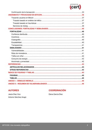 Confirmación de la transacción .................................................................................................33
ANONIMATO Y PRIVACIDAD EN BITCOIN ...................................................................................36
Trazando usuarios en Bitcoin ....................................................................................................37
Trazado basado en análisis de tráfico ....................................................................................37
Trazado basado en heurísticas ..............................................................................................37
Servicios de mixing ................................................................................................................39
CONCLUSIONES: FORTALEZAS Y DEBILIDADES ......................................................................40
FORTALEZAS .............................................................................................................................40
Confianza distribuida .................................................................................................................40
Incentivos ..................................................................................................................................40
Criptografía ...............................................................................................................................40
Escalabilidad .............................................................................................................................40
Transparencia ...........................................................................................................................41
DEBILIDADES .............................................................................................................................41
Vulnerabilidades ........................................................................................................................41
Robo de monederos ..................................................................................................................41
Tráfico sin cifrar .........................................................................................................................42
Consumo de energía .................................................................................................................42
Anonimato y privacidad .............................................................................................................42
REFERENCIAS ...............................................................................................................................43
ARTÍCULOS RELACIONADOS ...................................................................................................43
OTRAS REFERENCIAS ..............................................................................................................43
ÍNDICE DE FIGURAS Y TABLAS ...................................................................................................45
FIGURAS .....................................................................................................................................45
TABLAS .......................................................................................................................................45
ANEXO I – ÁRBOLES MERKLE .....................................................................................................46
ANEXO II – RESUMEN DE VULNERABILIDADES ........................................................................48

AUTORES

COORDINACIÓN

Jesús Díaz Vico

Elena García Díez

Antonio Sánchez Aragó

BITCOIN: Una moneda criptográfica

3

 