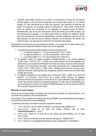 •

También, cada salida cuenta con un campo “scriptPubKey” (líneas 43 y 44 para la
primera salida, y 48 y 49 para la segunda) que incluye varios datos en una misma
cadena. El más importante es el hash que aparece, que identifica la dirección de
salida. Por ejemplo, en la primera salida, la dirección es “f91b…be99” (línea 43).El
resto de valores son comandos en un lenguaje de scripting propio de Bitcoin.
Posiblemente, una de las dos direcciones sea la del cliente que recibe el pago, y la
otra pertenezca al pagador, y se utiliza para recibir el cambio. No obstante, desde
una única transacción, de forma independiente, es difícil establecer cuál es cuál. En
este ejemplo, se asumirá que la primera dirección es la dirección del cliente que
recibe el pago, y la segunda es la dirección de recepción del cambio.

Recordando el proceso de una transacción en Bitcoin, en el caso de los datos reales de la
transacción que se acaba de analizar, lo que ocurre es lo siguiente:
1. Las direcciones previas relacionadas con esta transacción son:
1. La segunda salida (“n: 1”) de la transacción “7303…7189”.
2. La segunda salida (“n: 1”) de la transacción “3b59…44e5”.
3. La primera salida (“n: 0”) de la transacción “5f90…0fcc.
2. El pagador utiliza las claves privadas correspondientes a las claves públicas
“0260…caba”, “0259…1715” y “0260…caba” para generar las firmas digitales que
demuestran que se están transfiriendo los fondos de cada una de las direcciones de
entrada a las direcciones de salida. Las firmas producidas son, respectivamente:
“3045…ce01”, “3045…9f01” y “3046…3201”. Nótese que la primera y tercera clave
públicas coinciden. Esto significa que el pagador utiliza el mismo par de claves para
ambas direcciones.
3. El pagador especifica en las salidas que, la dirección “f91b…be99” va a recibir 20
bitcoins y la dirección “3e5f…7d17” va a recibir 0.4807 bitcoins. El pagador
entonces difunde la transacción al resto de la red. Eventualmente, ésta llegará a un
minero que decida incluirla en el siguiente bloque. En este caso, la transacción que
se ha analizado se incluyó en el bloque 278569 (fechado en el 4 de enero de 2014).
En la sección siguiente se verá cómo.
Minando un nuevo bloque
Como ya se ha mencionado, la minería es el proceso de creación de nuevos bloques, y es
una tarea muy costosa a nivel computacional.
En la Figura 16 se muestra el contenido del bloque 278569, que será analizado para explicar
el proceso de minería de manera detallada.
La cabecera del bloque mostrado incluye los siguientes campos:
•
•
•
•
•

“ver” (línea 3): con la versión de bloque, en el bloque bajo análisis, la 2.
“prev_block” (línea 4): el hash del bloque anterior, con el valor
“00000000000000010...a1e5”.
“mrkl_root” (línea 5) el hash de la raíz actual del árbol Merkle, con el valor
“ea7f…7c8d”
“time” (línea 6): el tiempo Unix de creación del bloque, “1388837339”.
“bits” (línea 7): la complejidad del bloque actual, establecida a “419628831”.

BITCOIN: Una moneda criptográfica

30

 